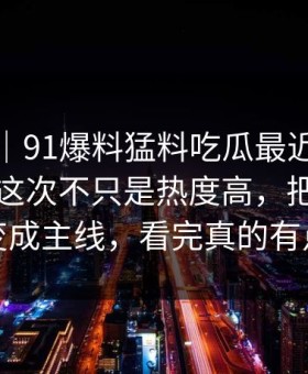 情绪向｜91爆料猛料吃瓜最近又被翻出来，这次不只是热度高，把冷门边角变成主线，看完真的有点堵