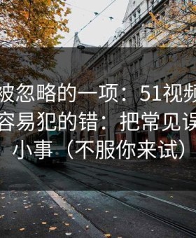 最容易被忽略的一项：51视频网站的新手最容易犯的错：把常见误区当成小事（不服你来试）