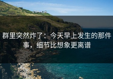 群里突然炸了：今天早上发生的那件事，细节比想象更离谱