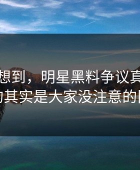 谁都没想到，明星黑料争议真正值得看的其实是大家没注意的旧帖