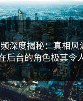 樱桃视频深度揭秘：真相风波背后，明星在后台的角色极其令人意外
