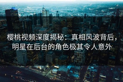 樱桃视频深度揭秘：真相风波背后，明星在后台的角色极其令人意外