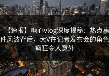 【速报】糖心vlog深度揭秘：热点事件风波背后，大V在记者发布会的角色疯狂令人意外