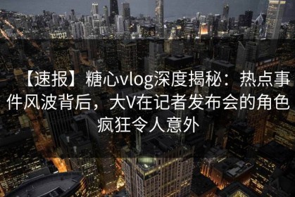 【速报】糖心vlog深度揭秘：热点事件风波背后，大V在记者发布会的角色疯狂令人意外