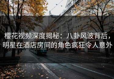 樱花视频深度揭秘：八卦风波背后，明星在酒店房间的角色疯狂令人意外