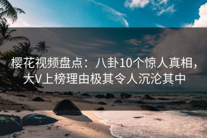 樱花视频盘点：八卦10个惊人真相，大V上榜理由极其令人沉沦其中