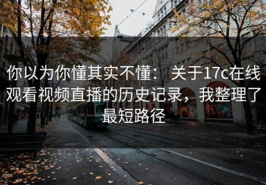 你以为你懂其实不懂： 关于17c在线观看视频直播的历史记录，我整理了最短路径