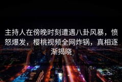 主持人在傍晚时刻遭遇八卦风暴，愤怒爆发，樱桃视频全网炸锅，真相逐渐揭晓
