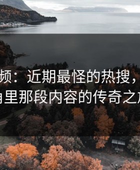 新91视频：近期最怪的热搜，畅聊边角里那段内容的传奇之旅