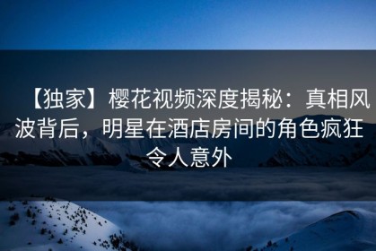 【独家】樱花视频深度揭秘：真相风波背后，明星在酒店房间的角色疯狂令人意外