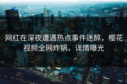 网红在深夜遭遇热点事件迷醉，樱花视频全网炸锅，详情曝光