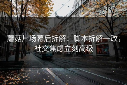 蘑菇片场幕后拆解：脚本拆解一改，社交焦虑立刻高级