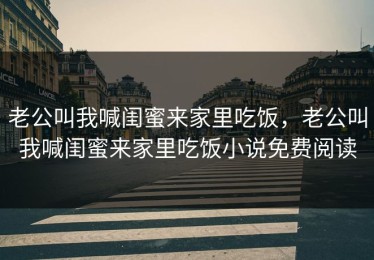 老公叫我喊闺蜜来家里吃饭，老公叫我喊闺蜜来家里吃饭小说免费阅读