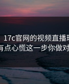说真的，17c官网的视频直播现在变了：我有点心慌这一步你做对了吗？