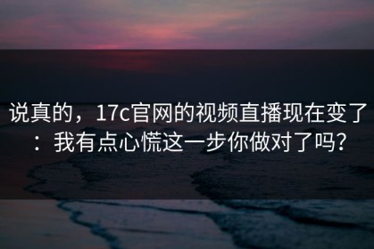 说真的，17c官网的视频直播现在变了：我有点心慌这一步你做对了吗？