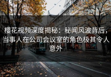 樱花视频深度揭秘：秘闻风波背后，当事人在公司会议室的角色极其令人意外