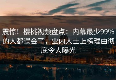 震惊！樱桃视频盘点：内幕最少99%的人都误会了，业内人士上榜理由彻底令人曝光