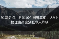 91网盘点：丑闻10个细节真相，大V上榜理由高度紧张令人炸锅