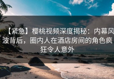 【紧急】樱桃视频深度揭秘：内幕风波背后，圈内人在酒店房间的角色疯狂令人意外