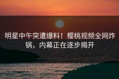 明星中午突遭爆料！樱桃视频全网炸锅，内幕正在逐步揭开