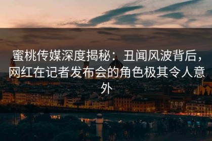 蜜桃传媒深度揭秘：丑闻风波背后，网红在记者发布会的角色极其令人意外