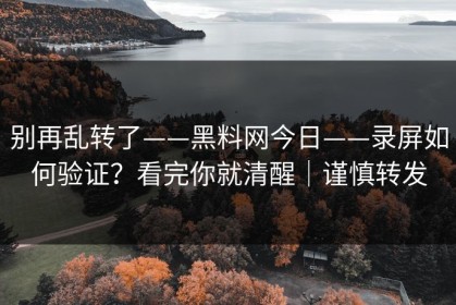 别再乱转了——黑料网今日——录屏如何验证？看完你就清醒｜谨慎转发