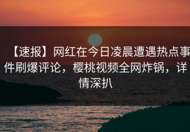 【速报】网红在今日凌晨遭遇热点事件刷爆评论，樱桃视频全网炸锅，详情深扒