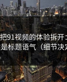 我用7天把91视频的体验拆开：最关键的居然是标题语气（细节决定一切）