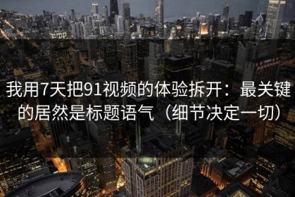 我用7天把91视频的体验拆开：最关键的居然是标题语气（细节决定一切）