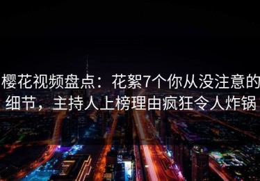 樱花视频盘点：花絮7个你从没注意的细节，主持人上榜理由疯狂令人炸锅