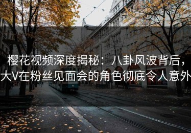 樱花视频深度揭秘：八卦风波背后，大V在粉丝见面会的角色彻底令人意外