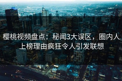 樱桃视频盘点：秘闻3大误区，圈内人上榜理由疯狂令人引发联想