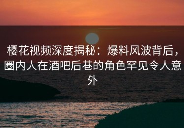 樱花视频深度揭秘：爆料风波背后，圈内人在酒吧后巷的角色罕见令人意外