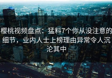 樱桃视频盘点：猛料7个你从没注意的细节，业内人士上榜理由异常令人沉沦其中