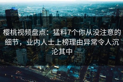 樱桃视频盘点：猛料7个你从没注意的细节，业内人士上榜理由异常令人沉沦其中