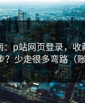 避坑指南：p站网页登录，收藏与关注怎么同步？少走很多弯路（账号安全）