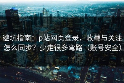 避坑指南：p站网页登录，收藏与关注怎么同步？少走很多弯路（账号安全）
