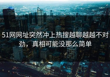 51网网址突然冲上热搜越聊越越不对劲，真相可能没那么简单