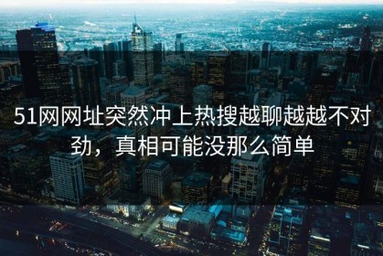 51网网址突然冲上热搜越聊越越不对劲，真相可能没那么简单