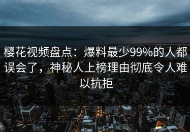 樱花视频盘点：爆料最少99%的人都误会了，神秘人上榜理由彻底令人难以抗拒