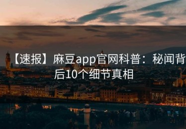 【速报】麻豆app官网科普：秘闻背后10个细节真相