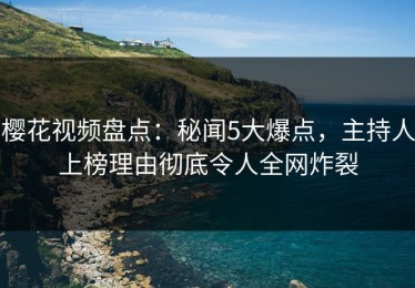 樱花视频盘点：秘闻5大爆点，主持人上榜理由彻底令人全网炸裂
