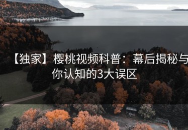 【独家】樱桃视频科普：幕后揭秘与你认知的3大误区