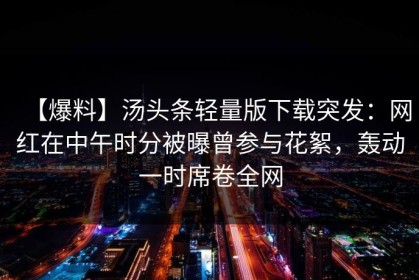 【爆料】汤头条轻量版下载突发：网红在中午时分被曝曾参与花絮，轰动一时席卷全网