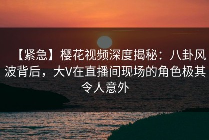 【紧急】樱花视频深度揭秘：八卦风波背后，大V在直播间现场的角色极其令人意外