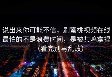 说出来你可能不信，刷蜜桃视频在线最怕的不是浪费时间，是被共鸣拿捏（看完别再乱改）