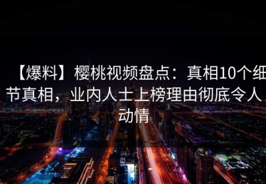 【爆料】樱桃视频盘点：真相10个细节真相，业内人士上榜理由彻底令人动情