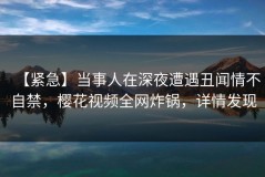 【紧急】当事人在深夜遭遇丑闻情不自禁，樱花视频全网炸锅，详情发现