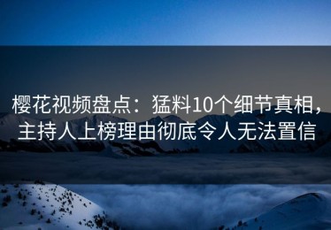 樱花视频盘点：猛料10个细节真相，主持人上榜理由彻底令人无法置信