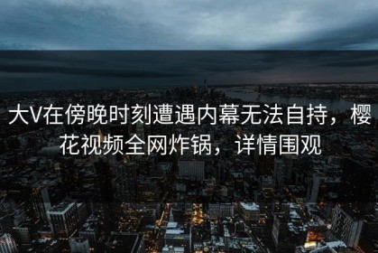 大V在傍晚时刻遭遇内幕无法自持，樱花视频全网炸锅，详情围观
